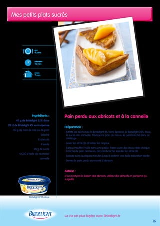 Mes petits plats sucrés 
La vie est plus légère avec Bridelight.fr 
16 
Pain perdu aux abricots et à la cannelle 
Préparation : 
- Battez les oeufs avec la Bridelight 4% semi-épaisse, le Bridelight 25% doux, 
le sucre et la cannelle. Trempez le pain de mie ou le pain brioché dans ce 
mélange 
- Lavez les abricots et retirez les noyaux 
- Faites chauffer l’huile dans une poêle. Faites cuire des deux côtés chaque 
tranche de pain de mie ou de pain brioché. Ajoutez les abricots 
- Laissez cuire quelques minutes jusqu’à obtenir une belle coloration dorée 
- Servez le pain perdu surmonté d’abricots 
Astuce : 
Si ce n’est pas la saison des abricots, utilisez des abricots en conserve ou 
surgelés 
pour 
4 pers. 
préparation 
10 min 
cuisson 
7 min 
Ingrédients : 
40 g de Bridelight 25% doux 
20 cl de Bridelight 4% semi-épaisse 
120 g de pain de mie ou de pain 
brioché 
8 abricots 
4 oeufs 
20 g de sucre 
4 CàC d’huile de tournesol 
cannelle 
Bridelight 25% doux 
 