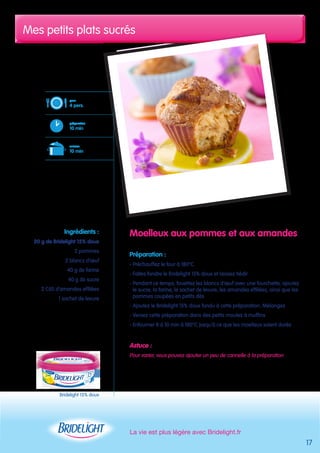 Mes petits plats sucrés 
La vie est plus légère avec Bridelight.fr 
17 
Moelleux aux pommes et aux amandes 
Préparation : 
- Préchauffez le four à 180°C 
- Faites fondre le Bridelight 15% doux et laissez tiédir 
- Pendant ce temps, fouettez les blancs d’oeuf avec une fourchette, ajoutez 
le sucre, la farine, le sachet de levure, les amandes effilées, ainsi que les 
pommes coupées en petits dés 
- Ajoutez le Bridelight 15% doux fondu à cette préparation. Mélangez 
- Versez cette préparation dans des petits moules à muffins 
- Enfourner 8 à 10 min à 180°C jusqu’à ce que les moelleux soient dorés 
Astuce : 
Pour varier, vous pouvez ajouter un peu de cannelle à la préparation 
pour 
4 pers. 
préparation 
10 min 
cuisson 
10 min 
Ingrédients : 
20 g de Bridelight 15% doux 
2 pommes 
2 blancs d’oeuf 
40 g de farine 
40 g de sucre 
2 CàS d’amandes effilées 
1 sachet de levure 
Bridelight 15% doux 
 