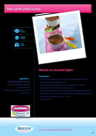 Mes petits plats sucrés 
La vie est plus légère avec Bridelight.fr 
19 
pour 
6 pers. 
préparation 
15 min 
cuisson 
5 min 
Bridelight 15% demi-sel 
Mousse au chocolat légère 
Préparation : 
- Faites fondre le chocolat au bain-marie avec le Bridelight 15% demi-sel 
- Séparez les blancs d’oeufs des jaunes 
- Mélangez les jaunes d’oeufs avec le sucre, et ajoutez-y le chocolat 
- Battez les blancs en neige avec une pincée de sel 
- Intégrez délicatement les blancs en neige dans la préparation au chocolat 
- Répartissez la mousse au chocolat ainsi obtenue dans des petits ramequins 
- Réservez au frais pendant au moins 1 heure 
- Servez bien frais 
Ingrédients : 
50 g de Bridelight 15% demi-sel 
100 g de chocolat noir pâtissier 
3 oeufs extra-frais 
2 cuillères à soupe de sucre en poudre 
1 pincée de sel 
 