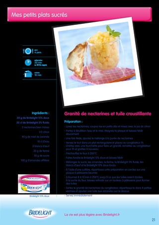 Mes petits plats sucrés 
La vie est plus légère avec Bridelight.fr 
21 
pour 
6 pers. 
préparation 
20 min 
(+ 2h de repos) 
cuisson 
10 min 
Bridelight 15% doux 
Granité de nectarines et tuile croustillante 
Préparation : 
- Lavez les nectarines, coupez-les en petits dés et mixez avec le jus de citron 
- Portez à ébullition l’eau et le miel, éteignez la plaque et laissez tiédir 
doucement 
- Une fois tiède, ajoutez le mélange à la purée de nectarines 
- Versez le tout dans un plat rectangulaire et placez au congélateur 1h. 
Grattez avec une fourchette pour faire un granité, remettez au congélateur 
pour 1h et grattez à nouveau 
- Préchauffez le four à 200°C 
- Faites fondre le Bridelight 15% doux et laissez tiédir 
- Mélangez le sucre, les amandes, la farine, la Bridelight 5% fluide, les 
blancs d’oeuf et le Bridelight 15% doux fondu 
- À l’aide d’une cuillère, répartissez cette préparation en cercles sur une 
plaque à pâtisserie beurrée 
- Enfournez 8 à 10 min à 200°C jusqu’à ce que les tuiles soient dorées. 
À la sortie du four, laissez refroidir sur un rouleau à pâtisserie pour former 
des tuiles 
- Sortez le granité de nectarines du congélateur, répartissez-le dans 4 petites 
verrines et ajoutez une tuile aux amandes sur le dessus 
- Servez immédiatement 
Ingrédients : 
20 g de Bridelight 15% doux 
20 cl de Bridelight 5% fluide 
2 nectarines bien mûres 
1/2 citron 
40 g de miel de lavande 
10 cl d’eau 
3 blancs d’oeuf 
20 g de farine 
50 g de sucre 
100 g d’amandes effilées 
 