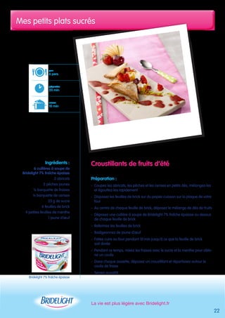 Mes petits plats sucrés 
La vie est plus légère avec Bridelight.fr 
22 
Croustillants de fruits d’été 
Préparation : 
- Coupez les abricots, les pêches et les cerises en petits dés, mélangez-les 
et égouttez-les rapidement 
- Disposez les feuilles de brick sur du papier cuisson sur la plaque de votre 
four 
- Au centre de chaque feuille de brick, déposez le mélange de dés de fruits 
- Déposez une cuillère à soupe de Bridelight 7% fraîche épaisse au dessus 
de chaque feuille de brick 
- Refermez les feuilles de brick 
- Badigeonnez de jaune d’oeuf 
- Faites cuire au four pendant 10 min jusqu’à ce que la feuille de brick 
soit dorée 
- Pendant ce temps, mixez les fraises avec le sucre et la menthe pour obte-nir 
un coulis 
- Dans chaque assiette, déposez un croustillant et répartissez autour le 
coulis de fraise 
- Servez aussitôt 
pour 
6 pers. 
préparation 
20 min 
cuisson 
10 min 
Ingrédients : 
6 cuillères à soupe de 
Bridelight 7% fraîche épaisse 
3 abricots 
2 pêches jaunes 
½ barquette de fraises 
½ barquette de cerises 
25 g de sucre 
6 feuilles de brick 
4 petites feuilles de menthe 
1 jaune d’oeuf 
Bridelight 7% fraîche épaisse 
 