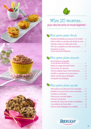 Mes 20 recettes... 
pour des brunchs en toute légèreté ! 
Mes petits plats froids 
 Roulés d’omelette au saumon et à l’aneth....... 4 
 Minis muffins au jambon de dinde et curry..... 5 
 Double-croque au délice de tonka...................... 6 
 Flan de courgettes aux dés de jambon............. 7 
 Sandwich au thon 
et aux pousses d’épinard........................................ 8 
Mes petits plats cha uds 
 Bruschetta à la roquette 
et au jambon de Parme........................................... 9 
 Röstis et nuage de truite fumée............................ 10 
 Pain perdu au saumon............................................. 11 
 Tartines légères façon Flammekueche.............. 12 
 Soufflé au jambon et aux pruneaux.................... 13 
 OEufs cocottes façon Bridelight.............................. 14 
 Omelette à la Bridelight............................................ 15 
Mes petits plats sucrés 
 Pain perdu aux abricots et à la cannelle.......... 16 
 Moelleux aux pommes et aux amandes......... 17 
 Cookies au chocolat................................................... 18 
 Mousse au chocolat légère.................................... 19 
 Crème à la banane.................................................... 20 
 Granité de nectarines et tuile croustillante....... 21 
 Croustillants de fruits d’été...................................... 22 
 Panna Cotta Bridelight aux myrtilles................... 23 
3 
 
