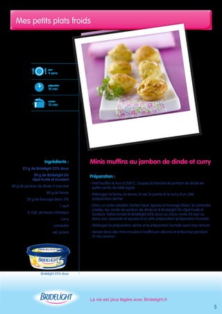 Mes petits plats froids 
Minis muffins au jambon de dinde et curry 
Préparation : 
- Préchauffez le four à 200°C. Coupez la tranche de jambon de dinde en 
petits carrés de taille égale 
- Mélangez la farine, la levure, le sel, le poivre et le curry d’un côté 
(préparation sèche) 
- Dans un autre saladier, battez l’oeuf, ajoutez le fromage blanc, la coriandre 
ciselée, les carrés de jambon de dinde et le Bridelight 6% râpé Fruité et 
Fondant. Faites fondre le Bridelight 25% doux au micro-onde (10 sec) ou 
dans une casserole et ajoutez-le à cette préparation (préparation humide) 
- Mélangez la préparation sèche et la préparation humide sans trop remuer 
- Versez dans des mini-moules à muffins en silicone et enfournez pendant 
15 min environ 
La vie est plus légère avec Bridelight.fr 
pour 
4 pers. 
préparation 
10 min 
cuisson 
15 min 
Ingrédients : 
25 g de Bridelight 25% doux 
50 g de Bridelight 6% 
râpé Fruité et Fondant 
40 g de jambon de dinde (1 tranche) 
80 g de farine 
20 g de fromage blanc 0% 
1 oeuf 
½ CàC de levure chimique 
curry 
coriandre 
sel, poivre 
5 
Bridelight 25% doux 
 