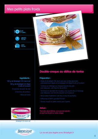 Mes petits plats froids 
La vie est plus légère avec Bridelight.fr 
pour 
4 pers. 
préparation 
10 min 
cuisson 
10 min 
Bridelight 15% demi-sel 
Double-croque au délice de tonka 
Préparation : 
- Mixez le Bridelight 15% demi-sel avec la fève de tonka 
préalablement râpée et le Bridelight 6% Râpé Fruité et Fondant 
- Tartinez ce mélange sur chaque tranche de pain 
puis déposez une tranche de jambon 
- Terminez en ajoutant de nouveau une couche de ce mélange 
puis déposez une tranche de pain sur le dessus 
- Renouvelez l’opération une fois si vous le souhaitez 
- Enfournez à 200°C pendant 10 min 
- Servez coupé en petits carrés pour l’apéro 
Astuce : 
Pour plus de protéines, vous pouvez ajouter 
un oeuf sur le plat sur votre croque 
Ingrédients : 
100 g de Bridelight 15% demi-sel 
100 g de Bridelight 6% Râpé 
Fruité et Fondant 
8 tranches de pain de mie 
3 tranches de jambon 
1 fève de tonka 
6 
 