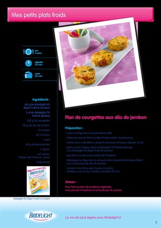 Mes petits plats froids 
Flan de courgettes aux dés de jambon 
Préparation : 
- Lavez les légumes et coupez-les en dés 
- Faites-les revenir dans un filet d’huile d’olive. Assaisonnez 
- Portez l’eau à ébullition, versez la semoule et laissez reposer 5 min 
- Dans un bol, battez l’oeuf, la Bridelight 7% fraîche épaisse 
et le Bridelight 6% Râpé Fruité & Fondant 
- Ajoutez le cumin et les herbes de Provence 
- Mélangez les légumes, la semoule et la préparation à base d’oeuf, 
puis incorporez les dés de jambon 
- Versez le tout dans des moules à quiche 
et faites cuire au four à 200°C pendant 20 min 
Astuce : 
Pour faire le plein de protéines végétales, 
vous pouvez remplacer la semoule par du quinoa 
La vie est plus légère avec Bridelight.fr 
pour 
4 pers. 
préparation 
20 min 
cuisson 
20 min 
Ingrédients : 
60 g de Bridelight 6% 
Râpé Fruité & Fondant 
5 cl de Bridelight 7% 
fraîche épaisse 
300 g de courgettes 
150 g de dés de jambon 
2 tomates 
60 ml d’eau 
1 oeuf 
40 g de semoule fine 
1 oignon 
sel, poivre, 
herbes de Provence, cumin 
huile d’olive 
7 
Bridelight 6% Râpé Fruité & Fondant 
 