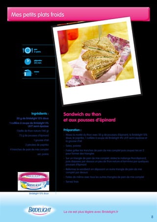 Mes petits plats froids 
La vie est plus légère avec Bridelight.fr 
8 
pour 
2 pers. 
préparation 
20 min 
cuisson 
– 
Bridelight 15% doux 
Sandwich au thon 
et aux pousses d’épinard 
Préparation : 
- Mixez la moitié du thon avec 50 g de pousses d’épinard, le Bridelight 15% 
doux, le paprika, 1 cuillère à soupe de Bridelight 4% UHT semi-épaisse et 
la gousse d’ail 
- Salez, poivrez 
- Faites griller les tranches de pain de mie complet puis coupez-les en 2 
pour former des triangles 
- Sur un triangle de pain de mie complet, étalez le mélange thon/épinard, 
puis disposez par dessus un peu de thon nature et terminez par quelques 
pousses d’épinard 
- Refermez le sandwich en déposant un autre triangle de pain de mie 
complet par dessus 
- Faites de même avec tous les autres triangles de pain de mie complet 
- Servez frais 
Ingrédients : 
20 g de Bridelight 15% doux 
1 cuillère à soupe de Bridelight 4% 
UHT semi-épaisse 
1 boîte de thon nature (140 g) 
75 g de pousses d’épinard 
1 gousse d’ail 
2 pincées de paprika 
4 tranches de pain de mie complet 
sel, poivre 
 