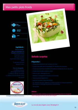 Mes petits plats froids 
La vie est plus légère avec Bridelight.fr 
10 
Salade surprise 
Préparation : 
- Coupez grossièrement les cerneaux de noix 
- Coupez des petits dés de Bridelight 5% Moelleux & Savoureux 
- Coupez les pommes en petites allumettes et arrosez-les du jus de citron 
- Coupez les tomates-cerises en deux 
- Dans un plat, mélangez le tout 
- Réalisez la vinaigrette et ajoutez-la à la salade 
- Salez et poivrez légèrement 
- Lavez la roquette et égouttez la bien 
- Au moment de servir, déposez un lit de roquette sur chaque assiette et 
recouvrez du mélange de pommes-noix-tomates 
- Servez frais 
Astuce : 
Vous pouvez faire mariner vos morceaux de fromage dans la vinaigrette 
avant mélange pour leur donner plus de goût 
pour 
4 pers. 
préparation 
15 min 
cuisson 
- 
Ingrédients : 
Pour la salade : 
100 g de Bridelight 5% 
Moelleux & Savoureux 
8 tomates-cerises 
125 g de roquette 
2 pommes vertes Granny 
Smith 
15 cerneaux de noix 
le jus d’1 citron 
Pour la vinaigrette : 
2 cuillères à soupe 
de vinaigre de vin rouge 
1 cuillère à café de moutarde 
6 cuillères à soupe d’huile d’olive 
sel, poivre 
Bridelight 5% Moelleux & Savoureux 
 