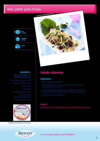 Mes petits plats froids 
La vie est plus légère avec Bridelight.fr 
11 
Salade vitaminée 
Préparation : 
- Lavez et épluchez les légumes 
- Coupez les carottes en julienne, les betteraves en rondelles 
et les pommes en allumettes 
- Disposez les légumes coupés sur un lit de pousses d’épinard 
et ajoutez des tranches de Bridelight 5% Moelleux & Savoureux 
- Assaisonnez avec la vinaigrette 
Astuce : 
Arrosez vos pommes de jus de citron pour éviter qu’elles ne noircissent 
pour 
4 pers. 
préparation 
5 min 
cuisson 
- 
Ingrédients : 
200 g de Bridelight 5 % 
Moelleux & Savoureux 
200 g de pousses d’épinard 
200 g de carottes râpées 
2 betteraves 
2 pommes 
3 cuillères à soupe d’huile 
1 cuillère à soupe 
de vinaigre balsamique 
sel et poivre du moulin 
Bridelight 5% Moelleux & Savoureux 
 