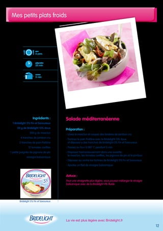Mes petits plats froids 
La vie est plus légère avec Bridelight.fr 
12 
Salade méditerranéenne 
Préparation : 
- Lavez le mesclun et coupez des lanières de jambon cru 
- Tartinez le pain Poilâne avec le Bridelight 15% doux 
et déposez-y des tranches de Bridelight 5% Fin et Savoureux 
- Passez au four à 180° C pendant 5 min 
- Disposez harmonieusement dans une assiette : 
le mesclun, les tomates confites, les pignons de pin et le jambon 
- Déposez au centre les tartines de Bridelight 5% Fin et Savoureux 
- Ajoutez un filet de vinaigre balsamique 
Astuce : 
Pour une vinaigrette plus légère, vous pouvez mélanger le vinaigre 
balsamique avec de la Bridelight 4% fluide 
pour 
6 pers. 
préparation 
20 min 
cuisson 
5 min 
Ingrédients : 
1 Bridelight 5% Fin et Savoureux 
50 g de Bridelight 15% doux 
200 g de mesclun 
4 tranches de jambon cru 
2 tranches de pain Poilâne 
12 tomates confites 
1 petite poignée de pignons de pin 
vinaigre balsamique 
Bridelight 5% Fin et Savoureux 
 