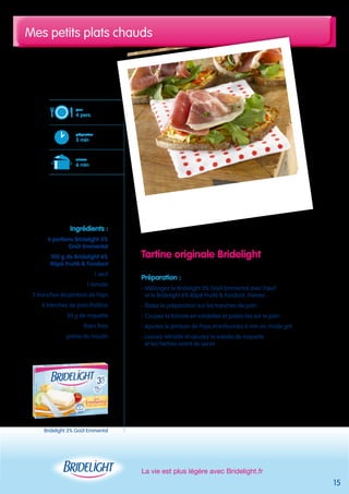 Mes petits plats chauds 
La vie est plus légère avec Bridelight.fr 
15 
pour 
4 pers. 
préparation 
5 min 
cuisson 
6 min 
Bridelight 3% Goût Emmental 
Tartine originale Bridelight 
Préparation : 
- Mélangez le Bridelight 3% Goût Emmental avec l’oeuf 
et le Bridelight 6% Râpé Fruité & Fondant. Poivrez 
- Étalez la préparation sur les tranches de pain 
- Coupez la tomate en rondelles et posez-les sur le pain 
- Ajoutez le jambon de Pays et enfournez 6 min en mode gril 
- Laissez refroidir et ajoutez la salade de roquette 
et les herbes avant de servir 
Ingrédients : 
6 portions Bridelight 3% 
Goût Emmental 
100 g de Bridelight 6% 
Râpé Fruité & Fondant 
1 oeuf 
1 tomate 
2 tranches de jambon de Pays 
4 tranches de pain Poilâne 
50 g de roquette 
thym frais 
poivre du moulin 
 