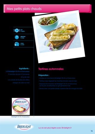 Mes petits plats chauds 
La vie est plus légère avec Bridelight.fr 
16 
Tartines automnales 
Préparation : 
- Coupez en tranches le Bridelight 5% Fin et Savoureux 
- Tartinez avec légèreté les tranches de pain avec le miel 
- Disposez les tranches de Bridelight 5% Fin et Savoureux 
sur le pain et enfournez au gril pendant 6 min 
- Servez avec une petite salade assaisonnée de vinaigre de cidre 
pour 
4 pers. 
préparation 
5 min 
cuisson 
6 min 
Ingrédients : 
1/2 Bridelight 5% Fin et Savoureux 
4 tranches de pain à l’ancienne 
60 g de miel 
une salade de feuilles de chêne 
vinaigre de cidre au miel 
Bridelight 5% Fin et Savoureux 
 