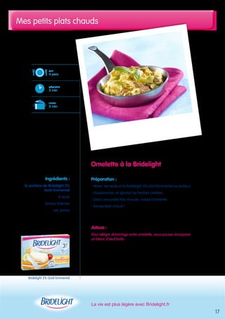 Mes petits plats chauds 
La vie est plus légère avec Bridelight.fr 
17 
Omelette à la Bridelight 
Préparation : 
- Mixer les oeufs et le Bridelight 3% Goût Emmental au batteur 
- Assaisonnez, et ajoutez les herbes ciselées 
- Dans une poêle très chaude, cuisez l’omelette 
- Servez bien chaud ! 
Astuce : 
Pour alléger davantage votre omelette, vous pouvez incorporer 
un blanc d’oeuf battu 
pour 
4 pers. 
préparation 
5 min 
cuisson 
5 min 
Ingrédients : 
16 portions de Bridelight 3% 
Goût Emmental 
8 oeufs 
herbes fraîches 
sel, poivre 
Bridelight 3% Goût Emmental 
 
