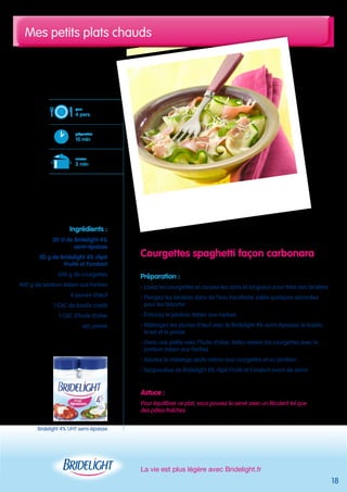 Mes petits plats chauds 
La vie est plus légère avec Bridelight.fr 
18 
Courgettes spaghetti façon carbonara 
Préparation : 
- Lavez les courgettes et coupez-les dans la longueur pour faire des lanières 
- Plongez les lanières dans de l’eau bouillante salée quelques secondes 
pour les blanchir 
- Émincez le jambon italien aux herbes 
- Mélangez les jaunes d’oeuf avec la Bridelight 4% semi-épaisse, le basilic, 
le sel et le poivre 
- Dans une poêle avec l’huile d’olive, faites revenir les courgettes avec le 
jambon italien aux herbes 
- Ajoutez le mélange oeufs-crème aux courgettes et au jambon 
- Saupoudrez de Bridelight 6% râpé Fruité et Fondant avant de servir 
Astuce : 
Pour équilibrer ce plat, vous pouvez le servir avec un féculent tel que 
des pâtes fraîches 
pour 
4 pers. 
préparation 
10 min 
cuisson 
5 min 
Ingrédients : 
30 cl de Bridelight 4% 
semi-épaisse 
20 g de Bridelight 6% râpé 
Fruité et Fondant 
600 g de courgettes 
400 g de jambon italien aux herbes 
4 jaunes d’oeuf 
1 CàC de basilic ciselé 
1 CàC d’huile d’olive 
sel, poivre 
Bridelight 4% UHT semi-épaisse 
 