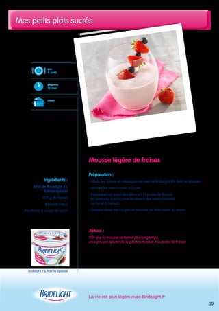 Mes petits plats sucrés 
La vie est plus légère avec Bridelight.fr 
19 
Mousse légère de fraises 
Préparation : 
- Mixez les fraises et mélangez-les avec la Bridelight 4% fraîche épaisse 
- Montez les blancs avec le sucre 
- Incorporez un quart des blancs à la purée de fraises 
et continuez à incorporer le restant des blancs montés 
au fur et à mesure 
- Dressez dans des coupes et réserver au frais avant de servir 
Astuce : 
Afin que la mousse se tienne plus longtemps, 
vous pouvez ajouter de la gélatine fondue à la purée de fraises 
pour 
4 pers. 
préparation 
10 min 
cuisson 
- 
Ingrédients : 
40 cl de Bridelight 4% 
fraîche épaisse 
400 g de fraises 
4 blancs d’oeuf 
8 cuillères à soupe de sucre 
Bridelight 7% fraîche épaisse 
 