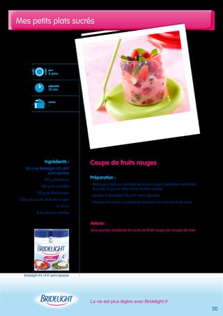 Mes petits plats sucrés 
La vie est plus légère avec Bridelight.fr 
20 
Coupe de fruits rouges 
Préparation : 
- Mélangez dans un saladier les fruits rouges préalablement lavés, 
le coulis, le jus de citron et la menthe ciselée 
- Ajouter la Bridelight 4% UHT semi-épaisse 
- Dressez dans des coupelles et réservez au frais avant de servir 
Astuce : 
Vous pouvez remplacer le coulis de fruits rouge par un peu de miel 
pour 
4 pers. 
préparation 
10 min 
cuisson 
- 
Ingrédients : 
20 cl de Bridelight 4% UHT 
semi-épaisse 
100 g de fraises 
100 g de myrtilles 
100 g de framboises 
250 g de coulis de fruits rouges 
½ citron 
8 feuilles de menthe 
Bridelight 4% UHT semi-épaisse 
 