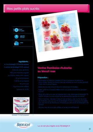 Mes petits plats sucrés 
La vie est plus légère avec Bridelight.fr 
21 
Verrine framboise-rhubarbe 
au biscuit rose 
Préparation : 
- Décongelez la rhubarbe pendant 5-7 min à puissance moyenne au 
micro-ondes. Retirez l’excédent d’eau et remettez au micro-ondes pendant 
2 min avec le sirop d’agave 
- Brisez les biscuits roses en deux (on obtient donc 4 moitiés) 
- Faites griller les amandes effilées dans une poêle antiadhésive pendant 
2-3 min 
- Mixez 40 g de sucre avec la rhubarbe bien cuite. Mélangez la Bridelight 7% 
fraîche épaisse, le sucre restant et les graines de la gousse de vanille 
- Dans 4 verrines : déposez ½ biscuit rose de Reims, une couche de purée 
de rhubarbe, puis une couche de Bridelight 7% fraîche épaisse à la vanille, 
puis une couche de framboises et finissez par une volute de Bridelight 11.5% 
aérosol 
- Décorez avec les amandes effilées et servez immédiatement 
pour 
4 pers. 
préparation 
20 min 
cuisson 
- 
Ingrédients : 
6 cl de Bridelight 7% fraîche épaisse 
4 volutes de Bridelight 11.5% aérosol 
2 biscuits roses de Reims 
400 g de rhubarbe surgelée 
(ou fraîche, prête à être utilisée) 
100 g de framboises 
1 CàS de sirop d’agave 
60 g de sucre 
10 g d’amandes effilées 
1 gousse de vanille 
Bridelight 7% fraîche épaisse 
 