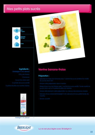 Mes petits plats sucrés 
La vie est plus légère avec Bridelight.fr 
22 
Verrine banane-fraise 
Préparation : 
- Epluchez et mixez les bananes avec 1 sachet de sucre vanillé et la moitié 
du jus de citron vert 
- Versez cette préparation dans 4 verres 
- Mixez à leur tour les fraises avec 1 sachet de sucre vanillé, l’autre moitié du 
jus de citron vert et 4 petites feuilles de menthe 
- Versez délicatement cette préparation au-dessus des bananes mixées 
- Décorez d’une volute de Bridelight 11.5% aérosol et d’une petite feuille de 
menthe 
- Servez aussitôt 
pour 
4 pers. 
préparation 
10 min 
cuisson 
- 
Ingrédients : 
1 Bridelight 11.5% aérosol 
250 g de fraises 
2 bananes 
le jus d’un citron vert 
2 sachets de sucre vanillé 
8 petites feuilles de menthe fraîche 
Bridelight 11.5% aérosol 
 