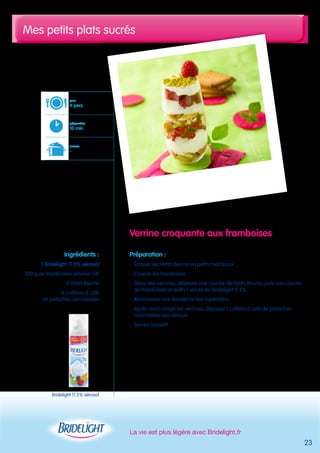 Mes petits plats sucrés 
La vie est plus légère avec Bridelight.fr 
23 
Verrine croquante aux framboises 
Préparation : 
- Écrasez les Petits Beurre en petits morceaux 
- Coupez les framboises 
- Dans des verrines, déposez une couche de Petits Beurre, puis une couche 
de framboises et enfin 1 volute de Bridelight 11,5% 
- Renouvelez une deuxième fois l’opération 
- Après avoir rempli les verrines, déposez 1 cuillère à café de pistaches 
concassées par dessus 
- Servez aussitôt 
pour 
4 pers. 
préparation 
10 min 
cuisson 
- 
Ingrédients : 
1 Bridelight 11.5% aérosol 
200 g de framboises (environ 24) 
8 Petits Beurre 
4 cuillères à café 
de pistaches concassées 
Bridelight 11.5% aérosol 
 