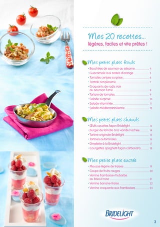 3 
Mes 20 recettes... 
légères, faciles et vite prêtes ! 
Mes petits plats froids 
 Bouchées de saumon au sésame....................... 4 
 Guacamole aux zestes d’orange......................... 5 
 Tomates cerises surprise.......................................... 6 
 Tzatziki simplissime.................................................... 7 
 Croquants de radis noir 
au saumon fumé......................................................... 8 
 Tartare de tomates...................................................... 9 
 Salade surprise............................................................ 10 
 Salade vitaminée......................................................... 11 
 Salade méditerrannéenne...................................... 12 
Mes petits plats cha uds 
 oeufs cocottes façon Bridelight.............................. 13 
 Burger de tomate à la viande hachée............... 14 
 Tartine originale Bridelight....................................... 15 
 Tartines automnales................................................... 16 
 Omelette à la Bridelight............................................ 17 
 Courgettes spaghetti façon carbonara.............. 18 
Mes petits plats sucrés 
 Mousse légère de fraises........................................ 19 
 Coupe de fruits rouges............................................. 20 
 Verrine framboise-rhubarbe 
au biscuit rose.............................................................. 21 
 Verrine banane-fraise............................................... 22 
 Verrine croquante aux framboises...................... 23 
 