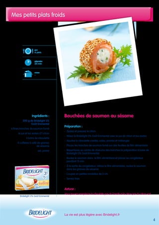 Mes petits plats froids 
Bouchées de saumon au sésame 
Préparation : 
- Zestez et pressez le citron 
- Mixez le Bridelight 3% Goût Emmental avec le jus de citron et les zestes 
- Ajoutez la ciboulette ciselée, salez, poivrez et mélangez 
- Placez les tranches de saumon fumé sur des feuilles de film alimentaire 
- Répartissez au centre de chacune des tranches la préparation à base de 
Bridelight 3% Goût Emmental 
- Roulez le saumon dans le film alimentaire et placez au congélateur 
pendant 15 min 
- À la sortie du congélateur, retirez le film alimentaire, roulez le saumon 
dans les graines de sésame 
- Coupez en petites rondelles de 2 cm 
- Servez frais 
Astuce : 
Vous pouvez remplacer la ciboulette par de l’aneth et le citron par du citron vert 
La vie est plus légère avec Bridelight.fr 
pour 
6 pers. 
préparation 
20 min 
cuisson 
- 
Ingrédients : 
200 g de Bridelight 3% 
Goût Emmental 
6 fines tranches de saumon fumé 
le jus et les zestes d’1 citron 
5 brins de ciboulette 
4 cuillères à café de graines 
de sésame 
sel, poivre 
4 
Bridelight 3% Goût Emmental 
 
