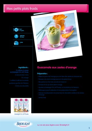 Mes petits plats froids 
Guacamole aux zestes d’orange 
Préparation : 
- Râpez la peau de l’orange pour en faire des zestes et réservez-les 
- Pressez une demi-orange pour en récupérer le jus 
- Récupérez la chair des avocats et mixez-la 
- Arrosez-la du jus de la demi-orange 
- Ajoutez la Bridelight 5% UHT fluide, la moutarde et le Tabasco 
- Mélangez jusqu’à obtention d’une préparation homogène 
- Dressez la préparation et parsemez de ciboulette ciselée et de zestes 
d’orange 
- Servez frais 
La vie est plus légère avec Bridelight.fr 
pour 
4 pers. 
préparation 
15 min 
cuisson 
- 
Ingrédients : 
4 cuillères à soupe 
de Bridelight 5% UHT fluide 
2 avocats bien mûrs 
1/2 orange 
1 cuillère à café de moutarde 
quelques gouttes de Tabasco 
4 brins de ciboulette 
5 
Bridelight 5% UHT fluide 
 