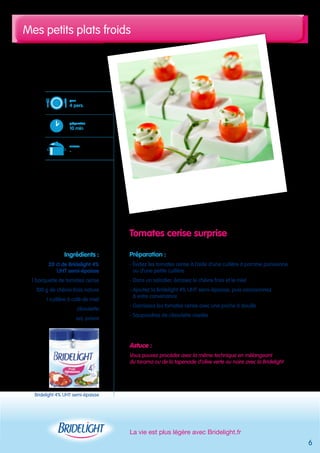 Mes petits plats froids 
Tomates cerise surprise 
Préparation : 
- Évidez les tomates cerise à l’aide d’une cuillère à pomme parisienne 
ou d’une petite cuillère 
- Dans un saladier, écrasez le chèvre frais et le miel 
- Ajoutez la Bridelight 4% UHT semi-épaisse, puis assaisonnez 
à votre convenance 
- Garnissez les tomates cerise avec une poche à douille 
- Saupoudrez de ciboulette ciselée 
Astuce : 
Vous pouvez procéder avec la même technique en mélangeant 
du tarama ou de la tapenade d’olive verte ou noire avec la Bridelight 
La vie est plus légère avec Bridelight.fr 
pour 
4 pers. 
préparation 
10 min 
cuisson 
- 
Ingrédients : 
20 cl de Bridelight 4% 
UHT semi-épaisse 
1 barquette de tomates cerise 
100 g de chèvre frais nature 
1 cuillère à café de miel 
ciboulette 
sel, poivre 
6 
Bridelight 4% UHT semi-épaisse 
 