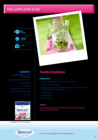 Mes petits plats froids 
Tzatziki simplissime 
Préparation : 
- Lavez et coupez le demi-concombre en petits dés 
- Placez-les dans un saladier 
- Ajoutez l’ail écrasé, l’aneth haché, la moutarde, le fromage blanc et 
la Bridelight 4% UHT semi-épaisse 
- Mélangez le tout 
- Salez et poivrez 
- Servez bien frais 
Astuce : 
Vous pouvez remplacer l’aneth par de la menthe, de la ciboulette 
ou de la coriandre fraîches 
La vie est plus légère avec Bridelight.fr 
pour 
4 pers. 
préparation 
15 min 
cuisson 
- 
Ingrédients : 
12 cl de Bridelight 4% UHT 
semi-épaisse 
50 g de fromage blanc 0 % MG 
1/2 concombre 
1 gousse d’ail 
quelques brins d’aneth frais 
½ cuillère à café de moutarde 
sel, poivre 
7 
Bridelight 4% UHT semi-épaisse 
 
