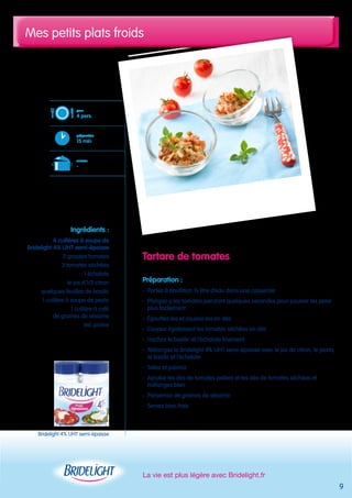 Mes petits plats froids 
La vie est plus légère avec Bridelight.fr 
9 
Tartare de tomates 
Préparation : 
- Portez à ébullition ½ litre d’eau dans une casserole 
- Plongez-y les tomates pendant quelques secondes pour pouvoir les peler 
plus facilement 
- Égouttez-les et coupez-les en dés 
- Coupez également les tomates séchées en dés 
- Hachez le basilic et l’échalote finement 
- Mélangez la Bridelight 4% UHT semi-épaisse avec le jus de citron, le pesto, 
le basilic et l’échalote 
- Salez et poivrez 
- Ajoutez les dés de tomates pelées et les dés de tomates séchées et 
mélangez bien 
- Parsemez de graines de sésame 
- Servez bien frais 
pour 
4 pers. 
préparation 
15 min 
cuisson 
- 
Ingrédients : 
4 cuillères à soupe de 
Bridelight 4% UHT semi-épaisse 
2 grosses tomates 
3 tomates séchées 
1 échalote 
le jus d’1/2 citron 
quelques feuilles de basilic 
1 cuillère à soupe de pesto 
1 cuillère à café 
de graines de sésame 
sel, poivre 
Bridelight 4% UHT semi-épaisse 
 