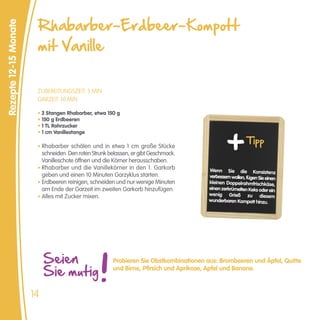 Rhabarber-Erdbeer-Kompott
Rezepte 12-15 Monate


                        mit Vanille


                        ZUBEREITUNGSZEIT: 5 MIN
                        GARZEIT: 10 MIN

                        • 2 Stangen Rhabarber, etwa 150 g
                        • 150 g Erdbeeren
                        • 1 TL Rohrzucker
                        • 1 cm Vanillestange

                        • Rhabarber schälen und in etwa 1 cm große Stücke
                                                                                                           Tipp
                          schneiden. Den roten Strunk belassen, er gibt Geschmack.
                          Vanilleschote öffnen und die Körner herausschaben.
                        • Rhabarber und die Vanillekörner in den 1. Garkorb             Wenn Sie die Konsistenz
                          geben und einen 10 Minuten Garzyklus starten.                 verbessern wollen, fügen Sie einen
                        • Erdbeeren reinigen, schneiden und nur wenige Minuten          kleinen Doppelrahmfrischkäse,
                          am Ende der Garzeit im zweiten Garkorb hinzufügen.            einen zerkrümelten Keks oder ein
                        • Alles mit Zucker mixen.                                       wenig Grieß zu diesem
                                                                                        wunderbaren Kompott hinzu.




                            Seien                      Probieren Sie Obstkombinationen aus: Brombeeren und Äpfel, Quitte

                            Sie mutig                  und Birne, Pfirsich und Aprikose, Apfel und Banane.



                       14
 