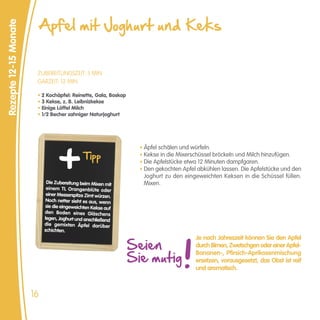 Apfel mit Joghurt und Keks
Rezepte 12-15 Monate




                        ZUBEREITUNGSZEIT: 5 MIN
                        GARZEIT: 12 MIN

                        • 2 Kochäpfel: Reinette, Gala, Boskop
                        • 3 Kekse, z. B. Leibnizkekse
                        • Einige Löffel Milch
                        • 1/2 Becher sahniger Naturjoghurt




                                                                  • Äpfel schälen und würfeln.
                                              Tipp                • Kekse in die Mixerschüssel bröckeln und Milch hinzufügen.
                                                                  • Die Apfelstücke etwa 12 Minuten dampfgaren.
                                                                  • Den gekochten Apfel abkühlen lassen. Die Apfelstücke und den
                                                                   Joghurt zu den eingeweichten Keksen in die Schüssel füllen.
                             Die Zubereitung beim Mixen mit        Mixen.
                             einem TL Orangenblüte oder
                             einer Messerspitze Zimt würzen.
                             Noch netter sieht es aus, wenn
                            sie die eingeweichten Kekse auf
                            den Boden eines Gläschens
                            legen, Joghurt und anschließend
                            die gemixten Äpfel darüber
                            schichten.


                                                                Seien
                                                                                       Je nach Jahreszeit können Sie den Apfel
                                                                                       durch Birnen, Zwetschgen oder einer Apfel-

                                                                Sie mutig
                                                                                       Bananen-, Pfirsich-Aprikosenmischung
                                                                                       ersetzen, vorausgesetzt, das Obst ist reif
                                                                                       und aromatisch.



                       16
 
