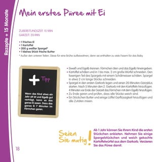 Mein erstes Püree mit Ei
Rezepte + 15 Monate



                       ZUBEREITUNGSZEIT: 15 MIN
                       GARZEIT: 20 MIN

                       • 1 frisches Ei
                       • 1 Kartoffel
                       • 200 g weißer Spargel*
                       • 1 kleines Stück frische Butter
                       * Außer den unteren Teilen. Diese für eine Brühe aufbewahren, denn sie enthalten zu viele Fasern für das Baby.



                                                                 • Eiweiß und Eigelb trennen. Förmchen ölen und das Eigelb hineingeben.
                                                                 • Kartoffel schälen und in 1 bis max. 2 cm große Würfel schneiden. Den

                                           Tipp
                                                                   faserigen Teil des Spargels mit einem Schälmesser schälen. Spargel
                                                                   in etwa 2 cm lange Stücke schneiden.
                                                                 • Spargel in den ersten Garkorb legen und einen 20 Minuten-Garzyklus
                                                                   starten. Nach 5 Minuten den 2. Garkorb mit den Kartoffeln hinzufügen.
                                                                   4 Minuten vor Ende der Garzeit das Förmchen mit dem Eigelb hinzufügen.
                           Wenn das Kind etwa ein                • Zu Ende garen und prüfen, dass alle Stücke weich sind.
                           Jahr alt ist und Eigelb gut           • Ein Stückchen Butter und einige Löffel Garflüssigkeit hinzufügen und
                           verträgt, kann es das
                           ganze Ei essen. Dazu das
                                                                   alle Zutaten mixen.
                           ganze Ei 7 Minuten im
                           Förmchen garen.




                                                          Seien
                                                                                        Ab 1 Jahr können Sie Ihrem Kind die ersten
                                                                                        Stückchen anbieten. Nehmen Sie einige

                                                          Sie mutig
                                                                                        Spargelstückchen und weich gekochte
                                                                                        Kartoffelwürfel aus dem Garkorb. Verzieren
                                                                                        Sie das Püree damit.
                      18
 