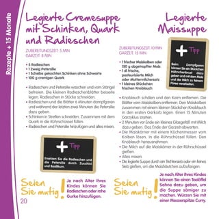 Legierte Cremesuppe                                                                  Legierte
Rezepte + 15 Monate


                       mit Schinken, Quark                                                                 Maissuppe
                       und Radieschen
                       ZUBEREITUNGSZEIT: 5 MIN
                                                                                 ZUBEREITUNGSZEIT: 10 MIN                       Tipp
                                                                                 GARZEIT: 15 MIN
                       GARZEIT: 8 MIN
                                                                                 • 1 frischer Maiskolben oder
                       • 5 Radieschen                                                                               Beim      Dampfgaren
                                                                                   150 g abgetropfter Mais         können Sie ein Stückchen
                       • 1 Zweig Petersilie                                      • 1 dl frische,                   Hähnchenbrust dazu
                       • 1 Scheibe gekochten Schinken ohne Schwarte                pasteurisierte Milch            geben und mit dem Mais
                       • 100 g cremigen Quark                                      oder Muttermilchersatz          und der Milch zu feinem
                                                                                 • 1 kleines Stückchen             Püree verarbeiten.
                       • Radieschen und Petersilie waschen und vom Stängel         frischen Knoblauch
                         befreien. Die kleinen Radieschenblätter beiseite
                         legen. Radieschen in Stücke schneiden.                  • Knoblauch schälen und den Keim entfernen. Die
                       • Radieschen und die Blätter 6 Minuten dampfgaren           Blätter vom Maiskolben entfernen. Den Maiskolben
                         und während der letzten zwei Minuten die Petersilie       zusammen mit einem kleinen Stückchen Knoblauch
                         dazu geben.                                               in den ersten Garkorb legen. Einen 15 Minuten
                       • Schinken in Streifen schneiden. Zusammen mit dem          Garzyklus starten.
                         Quark in die Rührschüssel füllen.                       • 2 Minuten vor Ende ein kleines Glasgefäß mit Milch
                       • Radieschen und Petersilie hinzufügen und alles mixen.     dazu geben. Das Ende der Garzeit abwarten.
                                                                                 • Die Maiskörner mit einem Küchenmesser vom
                                                                                   Kolben lösen. In die Rührschüssel füllen. Den
                                                                                   Knoblauch herausnehmen.
                                                  Tipp                           • Die Milch auf die Maiskörner in der Rührschüssel
                                                                                   gießen.
                                  Ersetzen Sie die Radieschen und                • Alles mixen.
                                  die Petersilie durch Zucchini                  • Die legierte Suppe durch ein Trichtersieb oder ein feines
                                  und Basilikum.                                   Sieb gießen, um die Maishäutchen aufzufangen.
                                                                                                            Je nach Alter Ihres Kindes

                      Seien                                                  Seien
                                                Je nach Alter Ihres                                         können Sie einen Teelöffel
                                                                                                            Sahne dazu geben, um
                      Sie mutig                                              Sie mutig
                                                Kindes können Sie
                                                Radieschen oder rohe                                        die Suppe sämiger zu
                                                Gurke hinzufügen.                                           machen. Würzen Sie mit
                      20                                                                                    einer Messerspitze Curry.
 