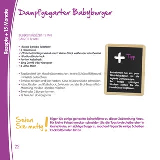 Dampfgegarter Babyburger
Rezepte + 15 Monate




                       ZUBEREITUNGSZEIT: 15 MIN
                       GARZEIT: 12 MIN

                       • 1 kleine Scheibe Toastbrot
                       • 6 Haselnüsse

                                                                                                                  Tipp
                       • 1/2 frische Frühlingszwiebel oder 1 kleines Stück weiße oder rote Zwiebel
                       • 1 Portion Rinderhack
                       • Portion Kalbshack
                       • 30 g Comté oder Greyezer
                       • 3 Löffel Milch

                                                                                                     Entnehmen Sie ein paar
                       • Toastbrot mit den Haselnüssen mischen. In eine Schüssel füllen und
                                                                                                     Mini-Frikadellen für die
                           mit Milch befeuchten.                                                     legierte Gemüsesuppe.
                       • Zwiebel schälen und fein hacken. Käse in kleine Stücke schneiden.           Bei knapp 1-jährigen
                       • Käse, Rinder- und Kalbshack, Zwiebeln und die Brot-Nuss-Milch-              Kindern sollten Sie die
                           Mischung mit den Händen mischen.                                          Haselnüsse weglassen.
                       • Zwei oder 3 Burger formen.
                       • 12 Minuten dampfgaren.




                      Seien                        Fügen Sie einige gehackte Spinatblätter zu dieser Zubereitung hinzu.

                      Sie mutig
                                                   Für kleine Feinschmecker schneiden Sie die Toastbrotscheibe eher in
                                                   kleine Kreise, um richtige Burger zu machen! Fügen Sie einige Scheiben
                                                   Cocktailtomaten hinzu.




                      22
 
