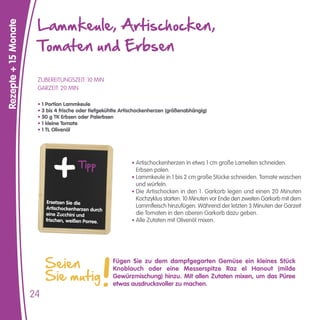 Lammkeule, Artischocken,
Rezepte + 15 Monate


                       Tomaten und Erbsen

                       ZUBEREITUNGSZEIT: 10 MIN
                       GARZEIT: 20 MIN

                       • 1 Portion Lammkeule
                       • 3 bis 4 frische oder tiefgekühlte Artischockenherzen (größenabhängig)
                       • 50 g TK Erbsen oder Palerbsen
                       • 1 kleine Tomate
                       • 1 TL Olivenöl




                                        Tipp                  • Artischockenherzen in etwa 1 cm große Lamellen schneiden.
                                                                Erbsen palen.
                                                              • Lammkeule in 1 bis 2 cm große Stücke schneiden. Tomate waschen
                                                                und würfeln.
                                                              • Die Artischocken in den 1. Garkorb legen und einen 20 Minuten
                                                                Kochzyklus starten. 10 Minuten vor Ende den zweiten Garkorb mit dem
                           Ersetzen Sie die
                           Artischockenherzen durch             Lammfleisch hinzufügen. Während der letzten 3 Minuten der Garzeit
                           eine Zucchini und                    die Tomaten in den oberen Garkorb dazu geben.
                           frischen, weißen Porree.           • Alle Zutaten mit Olivenöl mixen.




                           Seien                      Fügen Sie zu dem dampfgegarten Gemüse ein kleines Stück

                           Sie mutig
                                                      Knoblauch oder eine Messerspitze Raz el Hanout (milde
                                                      Gewürzmischung) hinzu. Mit allen Zutaten mixen, um das Püree
                                                      etwas ausdrucksvoller zu machen.
                      24
 