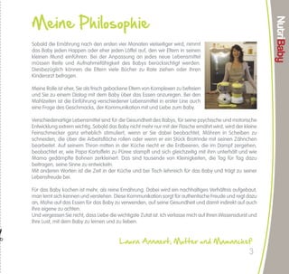 NutriBaby       Meine Philosophie




                                                                                                                                                                                                                                                                                                                                              NutriBaby
                                      Leitfaden für die Einführung von Lebensmitteln
                                                                                                              (Folge)
                                                                                                                                                                                                                                 Sobald die Ernährung nach den ersten vier Monaten vielseitiger wird, nimmt
                                                                     6. Monat               7. Monat              8. Monat               9. Monat              10. Monat              11. Monat        12. Monat und älter       das Baby jeden Happen oder eher jeden Löffel auf, den wir Eltern in seinen
                                                                                                                                                                                                                                 kleinen Mund einführen. Bei der Anpassung an jedes neue Lebensmittel
                                     Kartoffel                                         Gemischt, dampfgegart und gemischt                                                   Alleine
                                                                                                                                                                                                                                 müssen Reife und Aufnahmefähigkeit des Babys berücksichtigt werden.
                                                                                                                                                                                                                                 Diesbezüglich können die Eltern viele Bücher zu Rate ziehen oder ihren

                 STÄRKE
                            Tapioca / Weizengrieß
                                                                                                                                                                                                                                 Kinderarzt befragen.
                                     Nudeln                                                                                                           Feine Nudeln - Fadennudeln
                                                                                                                                                                                                                                 Meine Rolle ist eher, Sie als frisch gebackene Eltern von Komplexen zu befreien
                                  Löffelbiskuit                                                                                                   Andere schokoladenartige Kekse
                                                                                                                                                                                                                                 und Sie zu einem Dialog mit dem Baby über das Essen anzuregen. Bei den
                                                                                                                                                                                                           2 Jahre, wenn         Mahlzeiten ist die Einführung verschiedener Lebensmittel in erster Line auch
                                       Mais                                                                                                                                                              gemixt: 15 Monate
                                                                                                                                                                                                                                 eine Frage des Geschmacks, der Kommunikation mit und Liebe zum Baby.

                          Etwa 14 Tage nach Einführung von Gemüse können Sie mit Obst beginnen. Es muss sehr reif sein und wird bei Einführung gekocht und zu sämigem Püree                                                      Verschiedenartige Lebensmittel sind für die Gesundheit des Babys, für seine psychische und motorische
                          verrührt. Ab 9 Monaten wird Püree in kleinen, zerdrückten Stückchen eingeführt.                                                                                                                        Entwicklung extrem wichtig. Sobald das Baby nicht mehr nur mit der Flasche ernährt wird, wird der kleine
                                                                     6. Monat               7. Monat              8. Monat               9. Monat              10. Monat              11. Monat        12. Monat und älter       Feinschmecker ganz erheblich stimuliert, wenn er Sie dabei beobachtet, Möhren in Scheiben zu
                                                                                                                                                                                                                                 schneiden, die über die Arbeitsfläche rollen oder wenn er ein Stück Brotrinde mit seinen Zähnchen
                                Banane / Birne /
                                  Apfel / Quitte                                                                                                                                                                                 bearbeitet. Auf seinem Thron mitten in der Küche riecht er die Erdbeeren, die im Dampf zergehen,
                            Zerdrückte reife Aprikose /                                                                                                                                                                          beobachtet er, wie Papa Kartoffeln zu Püree stampft und sich gleichzeitig mit ihm unterhält und wie
                                Pfirsich / Pflaume                                                                                                                                                                               Mama gedämpfte Bohnen zerkleinert. Das sind tausende von Kleinigkeiten, die Tag für Tag dazu
                 OBST




                                      Tomate                                                                                                                                                                 Rohkost             beitragen, seine Sinne zu entwickeln.
                                                                                                                                                                                                                                 Mit anderen Worten ist die Zeit in der Küche und bei Tisch lehrreich für das Baby und trägt zu seiner
                             Erdbeere / Himbeere* /                                                                                                                                                                              Lebensfreude bei.
                                   Rhabarber
                                                                                                                                                                                                             2 Jahre
                                    Haselnuss                                                                                                                                                              wenn gemixt           Für das Baby kochen ist mehr, als reine Ernährung. Dabei wird ein nachhaltiges Verhältnis aufgebaut,
                                                                                                                                                                                                                                 man lernt sich kennen und verstehen. Diese Kommunikation sorgt für authentische Freude und regt dazu
                                                                                                                                                                                                                                 an, Mühe auf das Essen für das Baby zu verwenden, auf seine Gesundheit und damit indirekt auf auch
                                                                     6. Monat               7. Monat              8. Monat               9. Monat              10. Monat              11. Monat        12. Monat und älter       Ihre eigene zu achten.
                                                                                                                                                                                                                                 Und vergessen Sie nicht, dass Liebe die wichtigste Zutat ist. Ich verlasse mich auf Ihren Wissensdurst und
                                      Butter
               PRODUKTE




                                                                                                                                                                                                                                 Ihre Lust, mit dem Baby zu lernen und zu lieben.
                 MILCH




                                     Joghurt




                                                                                                                                                                                                                             "
                                       Käse                                                                                                        Gekocht und fermentierter Käse                                                                                         Laura Annaert, Mutter und Mamanchef
* Der Kinderarzt kann empfehlen, gewisse Nahrungsmittel (rotes Obst, Ei, Fisch …) erst später einzuführen, wenn in der Familie Allergien vorkommen. In diesem Fall erhalten die Kinder diese Lebensmittel ab 1 Jahr.                                                                                                                   3
 