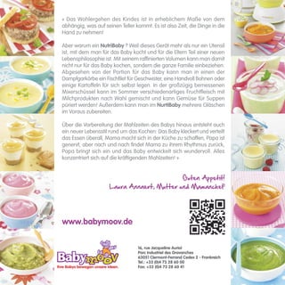 « Das Wohlergehen des Kindes ist in erheblichem Maße von dem
abhängig, was auf seinen Teller kommt. Es ist also Zeit, die Dinge in die
Hand zu nehmen!

Aber warum ein NutriBaby ? Weil dieses Gerät mehr als nur ein Utensil
ist, mit dem man für das Baby kocht und für die Eltern Teil einer neuen
Lebensphilosophie ist. Mit seinem raffinierten Volumen kann man damit
nicht nur für das Baby kochen, sondern die ganze Familie einbeziehen.
Abgesehen von der Portion für das Baby kann man in einen der
Dampfgarkörbe ein Fischfilet für Geschwister, eine Handvoll Bohnen oder
einige Kartoffeln für sich selbst legen. In der großzügig bemessenen
Mixerschüssel kann im Sommer verschiedenartiges Fruchtfleisch mit
Milchprodukten nach Wahl gemischt und kann Gemüse für Suppen
püriert werden! Außerdem kann man im NurtiBaby mehrere Gläschen
im Voraus zubereiten.

Über die Vorbereitung der Mahlzeiten des Babys hinaus entsteht auch
ein neuer Lebensstil rund um das Kochen: Das Baby kleckert und verteilt
das Essen überall, Mama macht sich in der Küche zu schaffen, Papa ist
genervt, aber nach und nach findet Mama zu ihrem Rhythmus zurück,
Papa bringt sich ein und das Baby entwickelt sich wundervoll. Alles
konzentriert sich auf die kräftigenden Mahlzeiten! »


                                            Guten Appetit!
                     Laura Annaert, Mutter und Mamanchef




www.babymoov.de


                                  16, rue Jacqueline Auriol
                                  Parc Industriel des Gravanches
                                  63051 Clermont-Ferrand Cedex 2 - Frankreich
                                  Tel.: +33 (0)4 73 28 60 00
                                  Fax: +33 (0)4 73 28 60 41
 