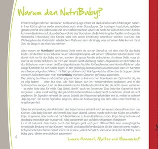 Warum den NutriBaby?                                                                                                                                         Leitfaden für die Einführung von Lebensmitteln                                                                                                                                NutriBaby
                                                                                                                                                                     Im Allgemeinen fängt man ab 6 Monaten an, verschiedene Lebensmittel einzuführen. Aber jedes Kind ist anders und je nach Aussage des Kinderarztes
    Immer häufiger nehmen an meinen Kochkursen junge Paare teil, die keinerlei Koch-Erfahrungen haben.                                                               können Sie auch schon früher damit anfangen.
    In Ihrer Küche gibt es weder einen Mixer, noch einen Dampfgarer. Zur traurigen Ausstattung gehören
    gerade einmal eine Mikrowelle und eine Kaffeemaschine. Aber kurz nach der Geburt des ersten Kindes                                                                                                         6. Monat           7. Monat                        8. Monat                  9. Monat         10. Monat                   11. Monat             12. Monat und älter
    kommen Bedenken auf, dass die Gesundheit, das Wachstum, die Entwicklung der Papillen und sogar die                                                                  Brokkoli / Grüne Bohnen /
    motorische Entwicklung des Kindes stark von seiner Ernährung beeinflusst werden. Kurzum, das                                                                                   Spinat
                                                                                                                      Man fängt immer mit dem
    Wohlergehen des Kindes ist in erheblichem Maße von dem abhängig, was auf seinen Teller kommt. Es ist              Gemüse an.                                                 Möhre                                                                                                                                                                                 Rohkost
    Zeit, die Dinge in die Hand zu nehmen.                                                                            Zunächst bereiten Sie ein
                                                                                                                                                                                Zucchini                     Gemischt, ohne Kerne oder Haut
                                                                                                                      sämiges Püree aus dem
    Aber warum ein NutriBaby? Weil dieses Gerät mehr als nur ein Utensil ist, mit dem man für das Baby                Gemüse zu*.                                          Fenchel / Endivien /
    kocht - für die Eltern ist es Teil einer neuen Lebensphilosophie. Mit seinem raffinierten Volumen kann man        Ab 9 Monaten können Sie                              Süßkartoffel / Kürbis
    damit nicht nur für das Baby kochen, sondern die ganze Familie einbeziehen. An dieser Stelle muss ich             kleine, zerdrückte Stückchen                               Porree                                                                                                            Porree, weiß




                                                                                                                                                          GEMÜSE
    einmal die Punkte anführen, die mich von diesem Gerät überzeugt haben. Abgesehen von der Portion für              dazu geben, ab 12 Monaten
    das Baby kann man in einen der Dampfgarkörbe ein Fischfilet für Geschwister, eine Handvoll Bohnen oder            können Sie anfangen, rohes                              Blumenkohl
    einige Kartoffeln für sich selbst legen. In der großzügig bemessenen Mixerschüssel kann im Sommer                 Gemüse einzuführen.
    verschiedenartiges Fruchtfleisch mit Milchprodukten nach Wahl gemischt und Gemüse für Suppen püriert                                                                      Artischocke                                                                                                              Nur Artischockenboden
    werden! Außerdem kann man im NurtiBaby mehrere Gläschen im Voraus zubereiten.                                     In diesem Stadium wird                             Sellerie / Champignons
    Die Leistung des Mixers und das Dampfgaren laden zu kulinarischen Abenteuern ein. Optimal für die, die            empfohlen, ein Nahrungsmittel
    es eilig haben … oder faul sind. Alle Teile lassen sich im Handumdrehen ausbauen und in der                       zur Zeit einzuführen, um den                        Knoblauch / Rübe
    Spülmaschine reinigen. Und die kleine elektronische Tabelle ist optimal für die, die nichts davon verstehen       Geschmack des Kindes zu
    – in erster Linie also für mich. Das Gerät „denkt“ auch an Zerstreute: Das Ende der Garzeit ist leicht            wecken.                                                   Spargel                                                                                                                                                                              15. Monat
    vergessen – aber es ist wichtig, die gekochten Lebensmittel aus dem Gerät zu nehmen, damit sie nicht                                                                                                                                                                                                                                                        15. Monat gemixt,
    oxydieren. Ein Signalton erinnert Sie daran. Sobald der Wasserdampfbehälter leer ist, meldet er sich mit          Estragon, Petersilie und Kräuter
                                                                                                                                                                                 Erbsen                                                                                                                                                                         ansonsten 3 Jahre
    „Bip-bip-bip“. Ein kurzer Signalton zeigt an, dass ein Kochvorgang, bei dem alles unter Kontrolle ist,            können ab 5 Monaten eingeführt                          Radieschen                                                                                                                                                                             28. Monat
    angefangen hat.                                                                                                   werden. Öl sollte erst ab 8
                                                                                                                      Monaten verwendet werden.
    Über die Vorbereitung der Mahlzeiten des Babys hinaus entsteht auch ein neuer Lebensstil rund um das                                                             Ab dem 7. Monat gibt es einmal am Tag Fleisch. Ab dem 9. Monat sollten Sie es fein hacken. Ab 11 Monaten kann Ihr Kind Fleischstückchen essen.
    Kochen: Das Baby kleckert und verteilt das Essen überall, Mama macht sich in der Küche zu schaffen,               Es wird davon abgeraten, die
    Papa ist genervt, aber nach und nach findet Mama zu ihrem Rhythmus zurück, Papa bringt sich ein und               Nahrungsmittel des Kindes                                                                6. Monat           7. Monat                        8. Monat                  9. Monat         10. Monat                   11. Monat             12. Monat und älter
                                                                                                                                                                                                                             Mageres Fleisch: Hähnchen, Pute, Hinterschinken, Rindfleisch                         Fettes Fleisch; Lamm, Schwein, Schaf, Kaninchen
    das Baby entwickelt sich wundervoll. Alles konzentriert sich auf die kräftigenden Mahlzeiten!                     zu salzen.                                                 Fleisch




                                                                                                                                                         UND FISCH
                                                                                                                                                                                                                                                10g/Tag gemixt                                                    20 g/jour - Hacher la viande moins fine




                                                                                                                                                          FLEISCH
    Es ist alt bekannt, dass Liebe durch den Magen geht und ganz offensichtlich eine unvergängliche




                                                                                                                  "
                                                                                                                                                                                                                                 Seehecht, Wittling, Dorsch, Wolfsbarsch, Seezunge                                           Thunfisch, Sardine, Lachs
    emotionale Bindung mit den Kindern herstellt. Und abschließend möchte ich die Väter ein wenig necken.                                                                         Fisch*                                                       10g/Tag gemixt                                                                 20 g/Tag gehackt
    Babymoov hat den Mann befreit. Zwar hat er keine „väterliche“ Milch, kann aber dank des NutriBaby dem                                                                                                                                                                                                                                                       Ganzes, hart gekochtes Ei.
                                                                                                                                                                                    Ei*                                                                    1/4 Eigelb hart gekocht                           1/3 Eigelb hart gekocht                           Eiweiß wird eingeführt, wenn
    Baby ganz alleine eine Mahlzeit zubereiten!                                                                                                                                                                                                                                                                                                                  Eigelb gut vertragen wird.

4                                            Laura Annaert, Mutter und Mamanchef                                                                         Von einer zertifizierten Kinderkrankenschwester geprüfte Tabelle.
 