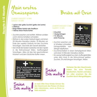 Mein erstes
Rezepte 6-12 Monate


                          Gemüsepüree                                                        Brühe mit Grün
                          ZUBEREITUNGSZEIT: 10 MIN
                          GARZEIT: 20 MIN

                          • 1 grüne oder gelbe Zucchini (gelbe sind zarter)
                                                                                  ZUBEREITUNGSZEIT: 5 MIN
                                                                                                                            Tipp
                          • 2 Möhren
                          • Einige Blätter Kerbel oder Basilikum                  GARZEIT: 12 MIN
                          • 1 kleines Stück frische Butter
                                                                                  • 2 Zucchini
                                                                                  • 1 Zweig Estragon             Wenn diese stärkefreie
                          • Zucchini waschen und würfeln. Möhren schälen
                                                                                  • 1 TL Olivenöl,              Suppe dicker werden
                            und in dünne Scheiben schneiden.                        erste Pressung              soll, können Sie
                          • Möhren in den ersten Garkorb legen und einen                                                              5
                                                                                                                Minuten, bevor Sie die
                            20 Minuten-Garzyklus starten. 10 Minuten vor          • Zucchini waschen und
                                                                                                                Zucchini garen, ein
                                                                                                                                      e
                            Ende den zweiten Garkorb mit den Zucchinis                                          Kartoffel hinzufügen.
                                                                                    in Scheiben schneiden.
                            hinzufügen. Das Ende der Garzeit abwarten.              Estragonblätter vom
                          • Den Inhalt der beiden Garkörbe mit dem Spatel           Stängel abpflücken.
                            in die Rührschüssel füllen. Garflüssigkeit            • Zucchinischeiben in einen Dampfgarkorb füllen
                            hinzufügen. Alles mit den fein geschnittenen            und einen 12 Minuten Garzyklus starten.
                            Kräutern und dem Stückchen Butter mixen.              • Ein wenig Garflüssigkeit aus dem Auffangbehälter
                                                                                    unter dem Korb in die Rührschüssel gießen.
                                                                                    Zucchini, Öl und Estragon hinzufügen. Mixen.

                                                    Tipp
                                                                                                       Variieren Sie den Geschmack,
                                                                              Seien
                                 Wenn Ihr Kind etwas älter ist, können
                                 Sie die Zucchinis durch Fenchel und
                                 einige Champignons oder ein
                                                                                                       indem Sie eine Tomate

                                                                              Sie mutig
                                 Weißkohlherz ersetzen.                                                überbrühen, häuten und dazu
                                 Anstatt der Möhren können Sie einen                                   tun oder ersetzen Sie die
                                 Gartenkürbis oder einen Butter nut-
                                 Kürbis nehmen.
                                                                                                       Zucchini durch Mangoldrippen.



                             Seien                          Je nach Alter Ihres Kindes können Sie

                             Sie mutig
                                                            den Geschmack des Pürees mit etwas
                                                            Salz intensivieren, wenn es Ihnen zu
                      6                                     fade erscheint.
 