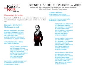 SCÈNE 10 - SOIRÉE CHEZ LES DE LA MOLE
En entrant, Mathilde de la Mole commence à faire les révérences
conventionnelles et exagérées avec les autres invités, tout en chan-
tant.
Chanson : Quel ennui
Mathilde de la Mole
À COMBIEN JE DÉPENSE
BLABLABLA DE PINCES FESSES
CAUSE TOUJOURS, TU M’INTÉRESSES
OÙ SE CACHE L’HOMME QUE J’ESPÈRE
DERRIÈRE TANT DE MANIÈRES
OH ! QUEL ENNUI, QUEL ENNUI
CES GENS BIENS GENTILS
QUI M’AIMENT ET ME LASSENT
SANS RIEN QUI DÉPASSE.
OH ! QUEL ENNUI, QUEL ENNUI
TOUS CES BEAUX PARTIS
SOUS LES POLITESSES
SI PEU DE NOBLESSE
OH ! QUEL ENNUI, QUEL ENNUI
CES GENS BIENS GENTILS
QUI M’AIMENT ET ME LASSENT
SANS RIEN QUI DÉPASSE.
OH ! QUEL ENNUI, QUEL ENNUI
TOUS CES BEAUX PARTIS
SOUS LES CONVENTIONS
SI PEU DE FRISSONS
OH ! QUEL ENNUI, QUEL ENNUI
CES GENS BIENS GENTILS
QUI M’AIMENT ET ME LASSENT
SANS RIEN QUI DÉPASSE.
OH ! QUEL ENNUI, QUEL ENNUI
TOUS CES BEAUX PARTIS
DANS LE COEUR ME LAISSENT
SI PEU DE RICHESSE
Mathilde de la Mole (Julie Fournier) - le Marquis de la Moe (Michel Lerousseau)
Julien Sorel (Côme) - Geronimo (Yoann Launay)
BONSOIR COMMENT ALLEZ VOUS ?
QUEL BEAU TEMPS N’EST IL PAS ?…
POUR L’HIVER IL FAIT FORT DOUX
TOUT CE WASHI WASHA
ALORS JE BAILLE AUX CORNEILLES
CAUSE TOUJOURS, MOI J’AI SOMMEIL
N’A T’ON RIEN D’AUTRE À SE DIRE
POUR ÉVEILLER LE DÉSIR
OH ! QUEL ENNUI, QUEL ENNUI
CES GENS BIENS GENTILS
QUI M’AIMENT ET ME LASSENT
SANS RIEN QUI DÉPASSE.
OH ! QUEL ENNUI, QUEL ENNUI
TOUS CES BEAUX PARTIS
SOUS LES POLITESSES
SI PEU DE NOBLESSE
ILS PENSENT À PARLER COMME IL FAUT
SANS ME DIRE CE QU’ILS PENSENT
PÈSERONT CE QUE JE VAUX
On annonce les invités
 