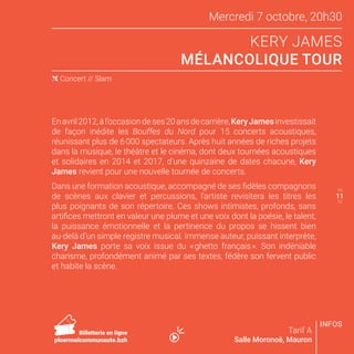 10
12
INFOS
Mercredi 7 octobre, 20h30
KERY JAMES
MÉLANCOLIQUE TOUR
Tarif A
Salle Moronoë, Mauron
Enavril2012,àl’occasiondeses20ansdecarrière,KeryJamesinvestissait
de façon inédite les Bouffes du Nord pour 15 concerts acoustiques,
réunissant plus de 6 000 spectateurs. Après huit années de riches projets
dans la musique, le théâtre et le cinéma, dont deux tournées acoustiques
et solidaires en 2014 et 2017, d’une quinzaine de dates chacune, Kery
James revient pour une nouvelle tournée de concerts.
Dans une formation acoustique, accompagné de ses fidèles compagnons
de scènes aux clavier et percussions, l’artiste revisitera les titres les
plus poignants de son répertoire. Ces shows intimistes, profonds, sans
artifices mettront en valeur une plume et une voix dont la poésie, le talent,
la puissance émotionnelle et la pertinence du propos se hissent bien
au-delà d’un simple registre musical. Immense auteur, puissant interprète,
Kery James porte sa voix issue du « ghetto français ». Son indéniable
charisme, profondément animé par ses textes, fédère son fervent public
et habite la scène.
( Concert // Slam
11
Billetterie en ligne
ploermelcommunaute.bzh
 
