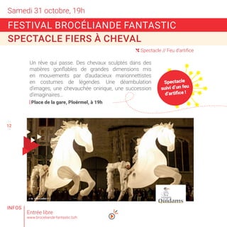 Samedi 31 octobre, 19h
11
13
( Spectacle // Feu d’artifice
© M. VAN CANNEYT
Entrée libre
www.broceliande-fantastic.bzh
FESTIVAL BROCÉLIANDE FANTASTIC
SPECTACLE FIERS À CHEVAL
Un rêve qui passe. Des chevaux sculptés dans des
matières gonflables de grandes dimensions mis
en mouvements par d’audacieux marionnettistes
en costumes de légendes. Une déambulation
d’images, une chevauchée onirique, une succession
d’imaginaires…
Place de la gare, Ploërmel, à 19h
INFOS
12
Spectacle
suivi d’un feu
d’artifice !
 