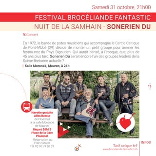 © SONERIEN DU
Samedi 31 octobre, 21h00
( Concert
12
14
Tarif unique 6 €
www.broceliande-fantastic.bzh
FESTIVAL BROCÉLIANDE FANTASTIC
NUIT DE LA SAMHAIN - SONERIEN DU
INFOS
13
En 1972, la bande de potes musiciens qui accompagne le Cercle Celtique
de Pont-l’Abbé (29) décide de monter un petit groupe pour animer les
festou-noz du Pays Bigouden. Qui aurait pensé, à l’époque, que, plus de
45 ans plus tard, Sonerien Du serait encore l’un des groupes leaders de la
Scène Bretonne actuelle ?
Salle Moronoë, Mauron, à 21h
Navette gratuite
Aller/Retour
de Ploërmel
à la salle Moronoë
de Mauron
Départ 20h15
Place de la Gare
Ploërmel
Réservation au
Pôle culturel
Tél. 02 97 74 08 21
 