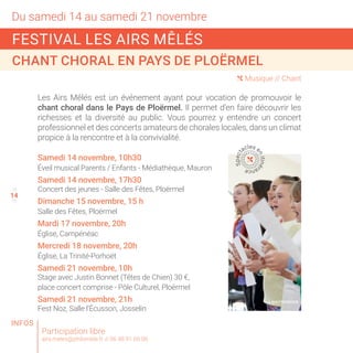 14
Du samedi 14 au samedi 21 novembre
13
15
( Musique // Chant
Les Airs Mêlés est un événement ayant pour vocation de promouvoir le
chant choral dans le Pays de Ploërmel. Il permet d’en faire découvrir les
richesses et la diversité au public. Vous pourrez y entendre un concert
professionnel et des concerts amateurs de chorales locales, dans un climat
propice à la rencontre et à la convivialité.
Participation libre
airs.meles@philomele.fr // 06 48 91 66 06
Samedi 14 novembre, 10h30
Éveil musical Parents / Enfants - Médiathèque, Mauron
Samedi 14 novembre, 17h30
Concert des jeunes - Salle des Fêtes, Ploërmel
Dimanche 15 novembre, 15 h
Salle des Fêtes, Ploërmel
Mardi 17 novembre, 20h
Église, Campénéac
Mercredi 18 novembre, 20h
Église, La Trinité-Porhoët
Samedi 21 novembre, 10h
Stage avec Justin Bonnet (Têtes de Chien) 30 €,
place concert comprise - Pôle Culturel, Ploërmel
Samedi 21 novembre, 21h
Fest Noz, Salle l’Écusson, Josselin
FESTIVAL LES AIRS MÊLÉS
CHANT CHORAL EN PAYS DE PLOËRMEL
Spect
acles e
nitiné
rance
© SHUTTERSTOCK
INFOS
 