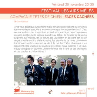 Vendredi 20 novembre, 20h30
FESTIVAL LES AIRS MÊLÉS
COMPAGNIE TÊTES DE CHIEN - FACES CACHÉES
Tarif C
Salle La Mennais, Ploërmel
Avez-vous déjà tiqué sur certains mots, certaines expressions ou certaines
tournures de phrases, dans les comptines que l’on apprend enfant ? C’est
normal, celles-ci ont souvent un second sens, caché, et beaucoup moins
enfantin qu’elles ne le laissent paraître au début. De Au clair de la lune à
La pêche aux moules, de Ne pleure pas Jeannette, en passant par Il était
un petit navire ou À la claire fontaine, les standards de notre patrimoine
traditionnel sont-ils vraiment ce dont ils ont l’air ? Ces chansons nous
racontent-elles vraiment ce qu’elles prétendent nous raconter ? Et vous,
n’avez-vous pas un souvenir, une confidence liée à l’une de ces chansons
et ces paroles archi-familières ?
( Chant choral
14
16
Billetterie en ligne
ploermelcommunaute.bzh
© TÊTES DE CHIEN
INFOS
15
 