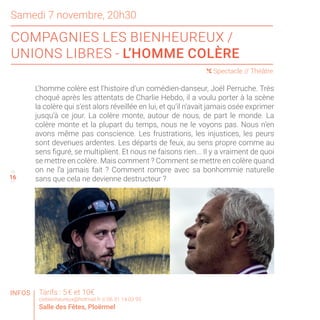 Samedi 7 novembre, 20h30
COMPAGNIES LES BIENHEUREUX /
UNIONS LIBRES - L’HOMME COLÈRE
15
17
( Spectacle // Théâtre
INFOS
16
Tarifs : 5 € et 10€
ciebienheureux@hotmail.fr // 06 51 14 03 95
Salle des Fêtes, Ploërmel
L’homme colère est l’histoire d’un comédien-danseur, Joël Perruche. Très
choqué après les attentats de Charlie Hebdo, il a voulu porter à la scène
la colère qui s’est alors réveillée en lui, et qu’il n’avait jamais osée exprimer
jusqu’à ce jour. La colère monte, autour de nous, de part le monde. La
colère monte et la plupart du temps, nous ne le voyons pas. Nous n’en
avons même pas conscience. Les frustrations, les injustices, les peurs
sont devenues ardentes. Les départs de feux, au sens propre comme au
sens figuré, se multiplient. Et nous ne faisons rien... Il y a vraiment de quoi
se mettre en colère. Mais comment ? Comment se mettre en colère quand
on ne l’a jamais fait ? Comment rompre avec sa bonhommie naturelle
sans que cela ne devienne destructeur ?
 