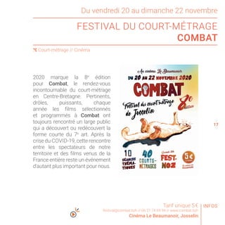 16
18
Du vendredi 20 au dimanche 22 novembre
FESTIVAL DU COURT-MÉTRAGE
COMBAT
( Court-métrage // Cinéma
2020 marque la 8e
édition
pour Combat, le rendez-vous
incontournable du court-métrage
en Centre-Bretagne. Pertinents,
drôles, puissants, chaque
année les films sélectionnés
et programmés à Combat ont
toujours rencontré un large public
qui a découvert ou redécouvert la
forme courte du 7e
art. Après la
crise du COVID-19, cette rencontre
entre les spectateurs de notre
territoire et des films venus de la
France entière reste un événement
d’autant plus important pour nous.
Tarif unique 5 €
festival@combat.bzh // 06 31 74 69 94 // www.combat.bzh
Cinéma Le Beaumanoir, Josselin
INFOS
17
 
