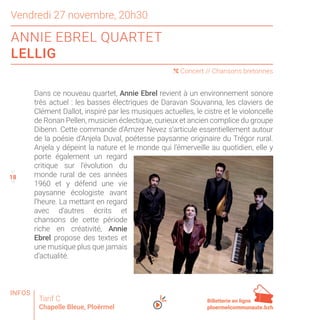 18
Vendredi 27 novembre, 20h30
ANNIE EBREL QUARTET
LELLIG
( Concert // Chansons bretonnes
Tarif C
Chapelle Bleue, Ploërmel
Dans ce nouveau quartet, Annie Ebrel revient à un environnement sonore
très actuel : les basses électriques de Daravan Souvanna, les claviers de
Clément Dallot, inspiré par les musiques actuelles, le cistre et le violoncelle
de Ronan Pellen, musicien éclectique, curieux et ancien complice du groupe
Dibenn. Cette commande d’Amzer Nevez s’articule essentiellement autour
de la poésie d’Anjela Duval, poétesse paysanne originaire du Trégor rural.
Anjela y dépeint la nature et le monde qui l’émerveille au quotidien, elle y
porte également un regard
critique sur l’évolution du
monde rural de ces années
1960 et y défend une vie
paysanne écologiste avant
l’heure. La mettant en regard
avec d’autres écrits et
chansons de cette période
riche en créativité, Annie
Ebrel propose des textes et
une musique plus que jamais
d’actualité.
© E. LEGRET
17
19
18
Billetterie en ligne
ploermelcommunaute.bzh
INFOS
 