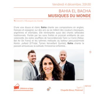 Vendredi 4 décembre, 20h30
BAHIA EL BACHA
MUSIQUES DU MONDE
Tarif C
Chapelle Bleue, Ploërmel
D’une voix douce et claire, Bahia chante ses compositions en anglais,
français et espagnol, sur des airs où se mêlent des couleurs classiques,
argentines et orientales. Elle réinterprète aussi des chants séfarades
traditionnels. Portée par les sons frottés et pizzicati entêtants de son
violoncelle, les notes soufflées de l’accordéoniste Yann Le Corre (Ndiaz,
Bel Air De Forro) et les rythmes métissés du batteur percussionniste
Kentin Juillard (0’Tridal, Tymen Kerveillant Quintet), Bahia chante la
passion amoureuse, la solitude, l’innocence enfantine…
( Concert // Musiques du monde
18
20
Billetterie en ligne
ploermelcommunaute.bzh
© L’OEIL DE PACO
INFOS
19
 