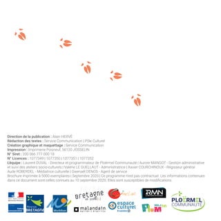 Direction de la publication : Alain HERVÉ
Rédaction des textes : Service Communication | Pôle Culturel
Création graphique et maquettage : Service Communication
Impression : Imprimerie Poisneuf, 56120 JOSSELIN
N° Siret : 200 066 777 000 18
N° Licences : 1077349 | 1077350 | 1077351 | 1077352
L’équipe : Laurent DUVAL - Directeur et programmateur de Ploërmel Communauté | Aurore MANGOT - Gestion administrative
et suivi des ateliers socio-culturels | Valérie LE GUELLAUT - Administratrice | Xavier COURCHINOUX - Régisseur général
Aude ROBERDEL - Médiatrice culturelle | Gwenaël DENOS - Agent de service
Brochure imprimée à 5000 exemplaires | Septembre 2020 | Ce programme n’est pas contractuel. Les informations contenues
dans ce document sont celles connues au 10 septembre 2020. Elles sont susceptibles de modifications.
 