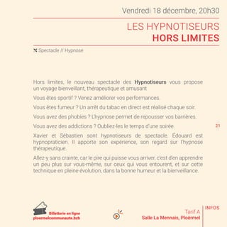 Vendredi 18 décembre, 20h30
LES HYPNOTISEURS
HORS LIMITES
Tarif A
Salle La Mennais, Ploërmel
Hors limites, le nouveau spectacle des Hypnotiseurs vous propose
un voyage bienveillant, thérapeutique et amusant
Vous êtes sportif ? Venez améliorer vos performances.
Vous êtes fumeur ? Un arrêt du tabac en direct est réalisé chaque soir.
Vous avez des phobies ? L’hypnose permet de repousser vos barrières.
Vous avez des addictions ? Oubliez-les le temps d’une soirée.
Xavier et Sébastien sont hypnotiseurs de spectacle. Édouard est
hypnopraticien. Il apporte son expérience, son regard sur l’hypnose
thérapeutique.
Allez-y sans crainte, car le pire qui puisse vous arriver, c’est d’en apprendre
un peu plus sur vous-même, sur ceux qui vous entourent, et sur cette
technique en pleine évolution, dans la bonne humeur et la bienveillance.
( Spectacle // Hypnose
20
22
INFOS
Billetterie en ligne
ploermelcommunaute.bzh
21
 